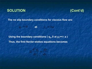 SOLUTION                                              (Cont’d)

The no slip boundary conditions for viscous flow are:

         qi = 0       at      y2 = ±a

Using the boundary conditions ( q2= 0 at y2=+/- a )
Thus, the first Navier-stokes equations becomes


                    d 2 q1 dp
                  µ     2
                          =
                    dy 2    dy1
 