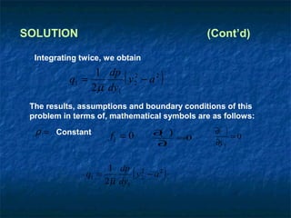 SOLUTION                                     (Cont’d)

  Integrating twice, we obtain

           q1 =
                 1 dp 2
                2 µ dy1
                          (
                        y2 − a 2     )
 The results, assumptions and boundary conditions of this
 problem in terms of, mathematical symbols are as follows:
  ρ = Constant                     ∂ )
                                    ( =0        ∂( )
                      fi = 0                         =0
                                   ∂ t          ∂y 3


               q1 =
                     1 dp 2
                    2µ dy1
                           ( y2 − a 2 )
 