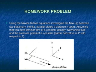 HOMEWORK PROBLEM

   Using the Navier-Stokes equations investigate the flow (q i) between
    two stationary, infinite, parallel plates a distance h apart. Assuming
    that you have laminar flow of a constant-density, Newtonian fluid
    and the pressure gradient is constant (partial derivative of P with
    respect to 1).
 