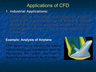 Applications of CFD
1. Industrial Applications:
  CFD is used in wide variety of disciplines and industries,
  including aerospace, automotive, power generation, chemical
  manufacturing, polymer processing, petroleum exploration,
  pulp and paper operation, medical research, meteorology, and
  astrophysics.

Example: Analysis of Airplane
CFD allows one to simulate the reactor
without making any assumptions about the
macroscopic flow pattern and thus to
design the vessel properly the first time.
 