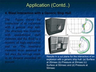 Application (Contd..)
4. Blast Interaction with a Generic Ship Hull

The      figure shows the
interaction of an explosion
with a generic ship hull.
The structure was modeled
with quadrilateral shell
elements and the fluid as a
mixture of high explosives
and air. The structural
elements were assumed to
fail once the average strain
                               Results in a cut plane for the interaction of an
in an element exceeded 60      explosion with a generic ship hull: (a) Surface
percent                        at 20msec (b) Pressure at 20msec (c)
                               Surface at 50msec and (d) Pressure at
                               50msec
 