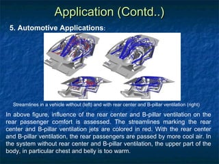 Application (Contd..)
 5. Automotive Applications:




  Streamlines in a vehicle without (left) and with rear center and B-pillar ventilation (right)

In above figure, influence of the rear center and B-pillar ventilation on the
rear passenger comfort is assessed. The streamlines marking the rear
center and B-pillar ventilation jets are colored in red. With the rear center
and B-pillar ventilation, the rear passengers are passed by more cool air. In
the system without rear center and B-pillar ventilation, the upper part of the
body, in particular chest and belly is too warm.
 