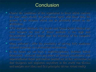 Conclusion
   Nearer the conditions of the experiment to those which concern
    the user, more closely the predictions agree with those data, the
    greater is the reliance which can be prudently placed on the
    predictions.
   CFD iterative Methods like Jacobi and Gauss-Seidel Method are
    used because the cost of direct methods is too high and
    discretization error is larger than the accuracy of the computer
    arithmetic.
   Many software’s offer the possibility of solving fully nonlinear
    coupled equations in a production environment.
   In the future we can have a multidisciplinary, database linked
    framework accessed from anywhere on demand simulations with
    unprecedented detail and realism carried out in fast succession so
    that designers and engineers anywhere in the world can discuss
    and analyze new ideas and first principles driven virtual reality
 