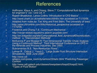 References
1.    Hoffmann, Klaus A, and Chiang, Steve.T “Computational fluid dynamics
      for engineer’s” vol. I and vol. II
2.    Rajesh Bhaskaran, Lance Collins “Introduction to CFD Basics”
3.    http://www.cham.co.uk/website/new/cfdintro.htm accessed on 11/10/06.
4.    Adapted from notes by: Tao Xing and Fred Stern, The University of Iowa.
5.    http://www.cfd-online.com/Wiki/Historical_perspective accessed on
      11/12/06.
6.    Frederick and Chang,T.S.,”Continuum Mechanics”
7.    http://navier-stokes-equations.search.ipupdate.com/
8.    http://en.wikipedia.org/wiki/Computational_fluid_dynamics#Discretization_
      method s, ”Discretization Methods”
9.    McIlvenna P and Mossad R “Two Dimensional Transfer Chute Analysis
      Using a Continuum Method”, Third International Conference on CFD in
      the Minerals and Process Industries, Dec 2003.
10.   Subramanian R.S. “Non-Newtonian Flows”.
11.   Lohner R., Cebral J., Yand C., “Large Scale Fluid Structure Interaction
      Simulations, IEEE June 2004”.
12.   http://www.cd-
      adapco.com/press_room/dynamics/23/behr.html,“Predicting Passenger
      Comfort
13.   http://www.adl.gatech.edu/classes/lowspdaero/lospd2/lospd2.html,
      “Types of Fluid Motion”
 