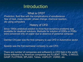 Introduction
                           What is CFD?
    Prediction fluid flow with the complications of simultaneous
    flow of heat, mass transfer, phase change, chemical reaction,
    etc using computers
                             History of CFD
   Since 1940s analytical solution to most fluid dynamics problems was
    available for idealized solutions. Methods for solution of ODEs or PDEs
    were conceived only on paper due to absence of personal computer.

   Daimler Chrysler was the first company to use CFD in Automotive sector.

   Speedo was the first swimwear company to use CFD.

   There are number of companies and software's in CFD field in the world.
    Some software's by American companies are FLUENT, TIDAL, C-MOLD,
    GASP, FLOTRAN, SPLASH, Tetrex, ViGPLOT, VGRID, etc.
 