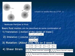 −6
                                 volumes no smaller than say (1*10    m3)




  Molecular Particles of Fluid

Basic fluid motion can be described as some combination of
1) Translation: [ motion of the center of mass ]

 2) Dilatation: [ volume change ]

3) Rotation: [About one, two or 3 axes ].

4) Shear Strain
 
