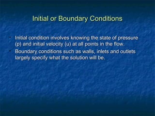 Initial or Boundary Conditions

   Initial condition involves knowing the state of pressure
    (p) and initial velocity (u) at all points in the flow.
   Boundary conditions such as walls, inlets and outlets
    largely specify what the solution will be.
 