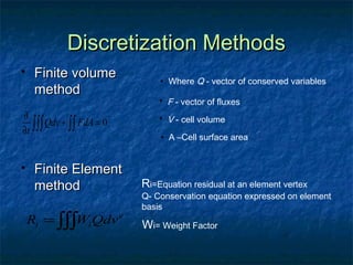 Discretization Methods
    Finite volume            • Where Q - vector of conserved variables
     method
                              • F - vector of fluxes
∂                             • V - cell volume
∂t ∫∫∫ Qdv + ∫∫ FdA = 0
                              • A –Cell surface area


    Finite Element
     method               Ri=Equation residual at an element vertex
                          Q- Conservation equation expressed on element
                          basis
    Ri = ∫∫∫Wi Qdv e      Wi= Weight Factor
 