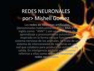 REDES NEURONALES por> Mishell Gomez Las  redes de neuronas artificiales  (denominadas habitualmente como  RNA  o en inglés como: &quot;ANN&quot; [  ) son un paradigma de aprendizaje y procesamiento automático inspirado en la forma en que funciona el sistema nervioso de los animales. Se trata de un sistema de interconexión de neuronas en una red que colabora para producir un estímulo de salida. En inteligencia artificial es frecuente referirse a ellas como  redes de neuronas  o  redes neuronales . 