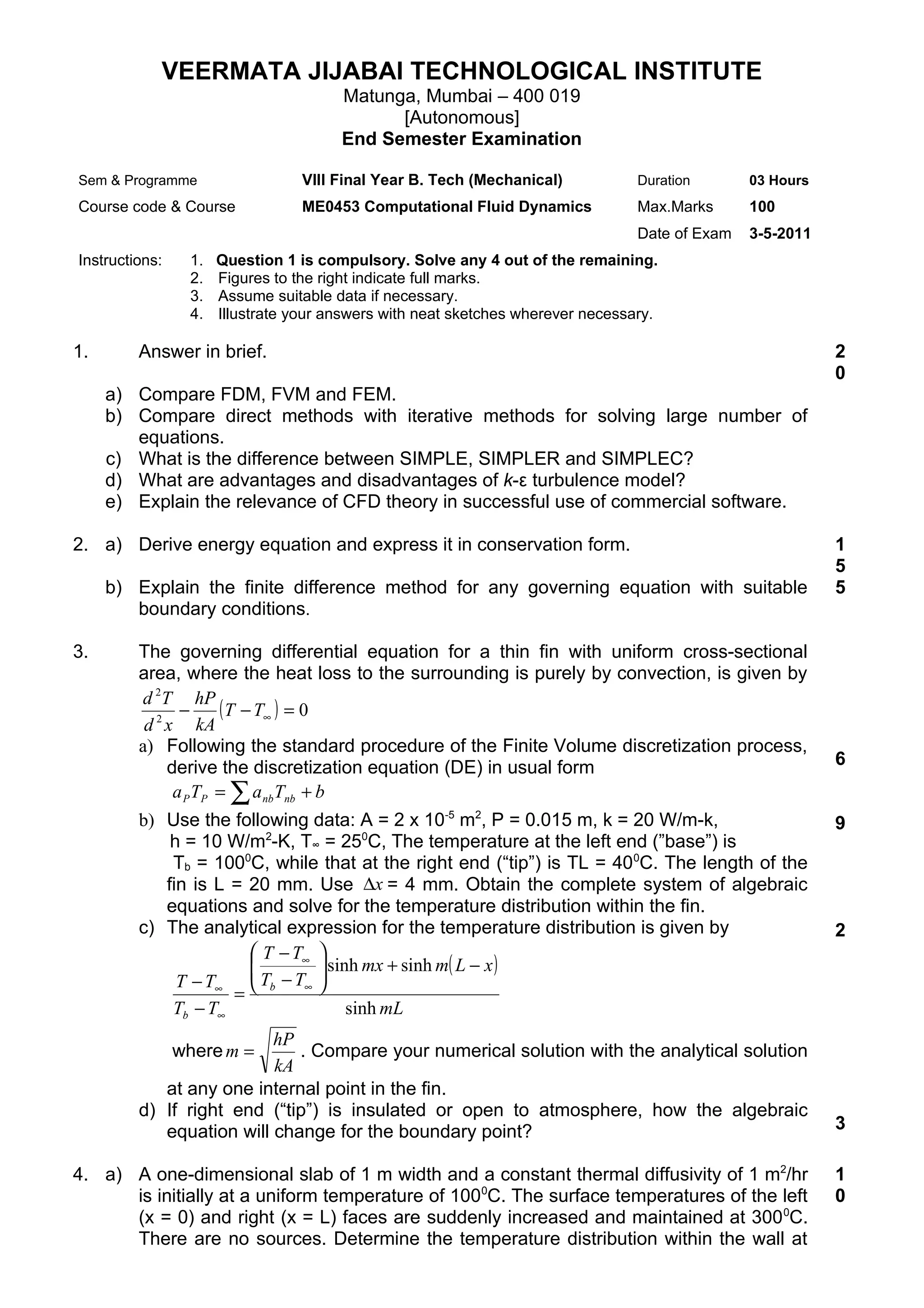 VEERMATA JIJABAI TECHNOLOGICAL INSTITUTE
                                       Matunga, Mumbai – 400 019
                                             [Autonomous]
                                       End Semester Examination

Sem & Programme                   VIII Final Year B. Tech (Mechanical)           Duration       03 Hours
Course code & Course              ME0453 Computational Fluid Dynamics            Max.Marks      100
                                                                                 Date of Exam   3-5-2011
Instructions:    1.   Question 1 is compulsory. Solve any 4 out of the remaining.
                 2.   Figures to the right indicate full marks.
                 3.   Assume suitable data if necessary.
                 4.   Illustrate your answers with neat sketches wherever necessary.

1.       Answer in brief.                                                                                  2
                                                                                                           0
     a) Compare FDM, FVM and FEM.
     b) Compare direct methods with iterative methods for solving large number of
        equations.
     c) What is the difference between SIMPLE, SIMPLER and SIMPLEC?
     d) What are advantages and disadvantages of k-ε turbulence model?
     e) Explain the relevance of CFD theory in successful use of commercial software.

2. a) Derive energy equation and express it in conservation form.                                          1
                                                                                                           5
     b) Explain the finite difference method for any governing equation with suitable                      5
        boundary conditions.

3.       The governing differential equation for a thin fin with uniform cross-sectional
         area, where the heat loss to the surrounding is purely by convection, is given by
         d 2T hP
                −     ( T − T∞ ) = 0
          d 2 x kA
         a) Following the standard procedure of the Finite Volume discretization process,
              derive the discretization equation (DE) in usual form                                        6
               a P TP = ∑ a nb Tnb + b
         b) Use the following data: A = 2 x 10-5 m2, P = 0.015 m, k = 20 W/m-k,                            9
             h = 10 W/m2-K, T∞ = 250C, The temperature at the left end (”base”) is
             Tb = 1000C, while that at the right end (“tip”) is TL = 400C. The length of the
            fin is L = 20 mm. Use ∆x = 4 mm. Obtain the complete system of algebraic
            equations and solve for the temperature distribution within the fin.
         c) The analytical expression for the temperature distribution is given by                         2
                        T − T∞ 
                                sinh mx + sinh m( L − x )
              T − T∞  Tb − T∞ 
                               
                     =
             Tb − T∞                 sinh mL
                          hP
                where m =    . Compare your numerical solution with the analytical solution
                          kA
            at any one internal point in the fin.
         d) If right end (“tip”) is insulated or open to atmosphere, how the algebraic
            equation will change for the boundary point?                                                   3

4. a) A one-dimensional slab of 1 m width and a constant thermal diffusivity of 1 m2/hr                    1
      is initially at a uniform temperature of 1000C. The surface temperatures of the left                 0
      (x = 0) and right (x = L) faces are suddenly increased and maintained at 300 0C.
      There are no sources. Determine the temperature distribution within the wall at
 
