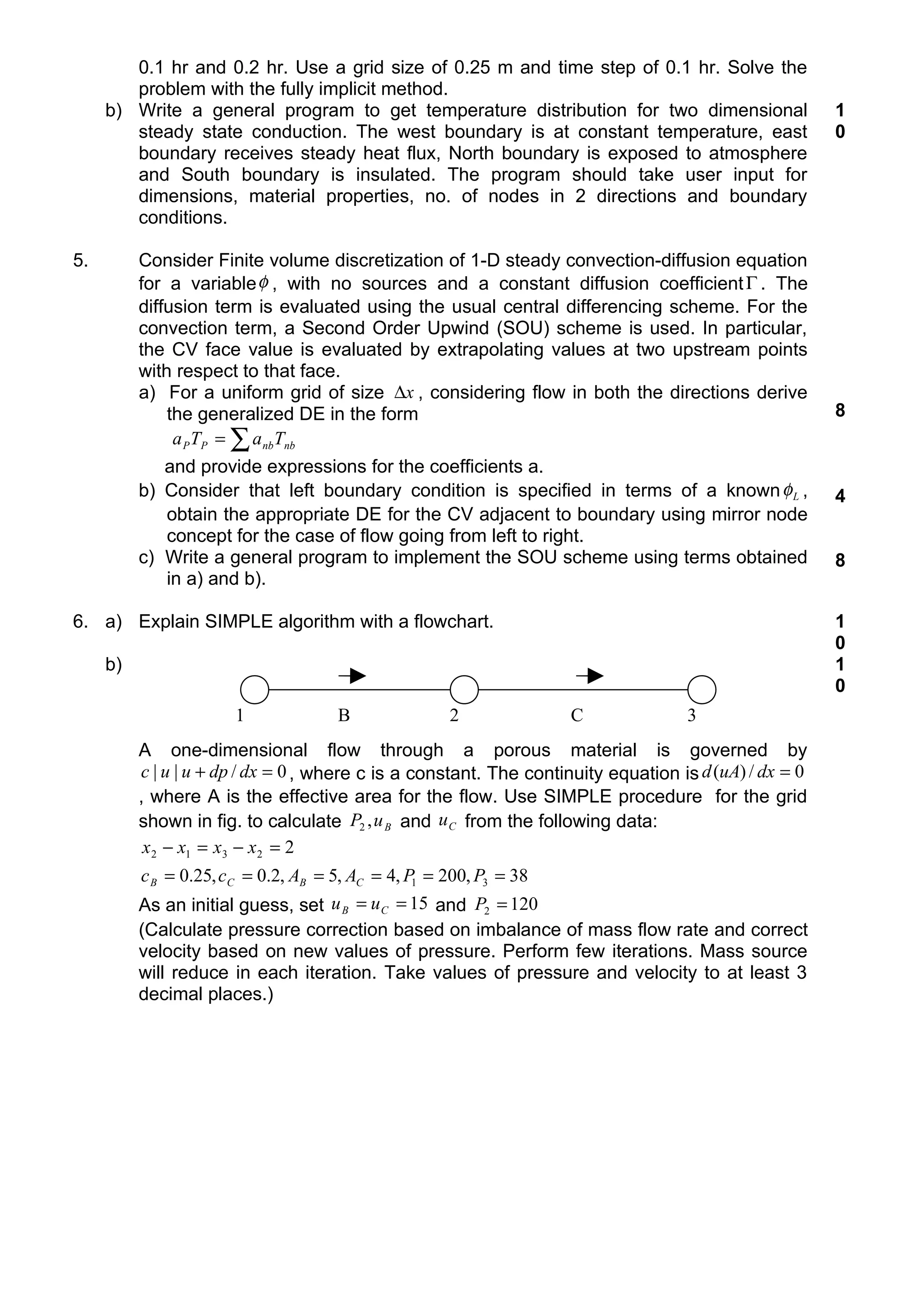 0.1 hr and 0.2 hr. Use a grid size of 0.25 m and time step of 0.1 hr. Solve the
        problem with the fully implicit method.
     b) Write a general program to get temperature distribution for two dimensional                     1
        steady state conduction. The west boundary is at constant temperature, east                     0
        boundary receives steady heat flux, North boundary is exposed to atmosphere
        and South boundary is insulated. The program should take user input for
        dimensions, material properties, no. of nodes in 2 directions and boundary
        conditions.

5.        Consider Finite volume discretization of 1-D steady convection-diffusion equation
          for a variable φ , with no sources and a constant diffusion coefficient Γ . The
          diffusion term is evaluated using the usual central differencing scheme. For the
          convection term, a Second Order Upwind (SOU) scheme is used. In particular,
          the CV face value is evaluated by extrapolating values at two upstream points
          with respect to that face.
          a) For a uniform grid of size ∆x , considering flow in both the directions derive
              the generalized DE in the form                                                            8
               a P TP = ∑ a nbTnb
             and provide expressions for the coefficients a.
          b) Consider that left boundary condition is specified in terms of a known φ L ,               4
             obtain the appropriate DE for the CV adjacent to boundary using mirror node
             concept for the case of flow going from left to right.
          c) Write a general program to implement the SOU scheme using terms obtained                   8
             in a) and b).

6. a) Explain SIMPLE algorithm with a flowchart.                                                        1
                                                                                                        0
     b)                                                                                                 1
                                                                                                        0
                       1             B              2               C               3
          A one-dimensional flow through a porous material is governed by
          c | u | u + dp / dx = 0 , where c is a constant. The continuity equation is d (uA) / dx = 0
          , where A is the effective area for the flow. Use SIMPLE procedure for the grid
          shown in fig. to calculate P2 , u B and u C from the following data:
           x 2 − x1 = x3 − x 2 = 2
          c B = 0.25, cC = 0.2, AB = 5, AC = 4, P1 = 200, P3 = 38
          As an initial guess, set u B = u C = 15 and P2 = 120
          (Calculate pressure correction based on imbalance of mass flow rate and correct
          velocity based on new values of pressure. Perform few iterations. Mass source
          will reduce in each iteration. Take values of pressure and velocity to at least 3
          decimal places.)
 