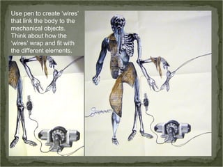 Use pen to create ‘wires’
that link the body to the
mechanical objects.
Think about how the
‘wires’ wrap and fit with
the different elements.
 