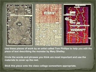 Use these pieces of work by an artist called Tom Phillips to help you edit the
piece of text describing the monster by Mary Shelley.
Circle the words and phrases you think are most important and use the
materials to cover up the rest.
Stick this piece onto the class collage somewhere appropriate.
 