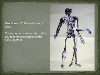 Use at least 2 different types of
body.
Cut some parts very small to allow
you to layer and fit parts of the
body together.
 