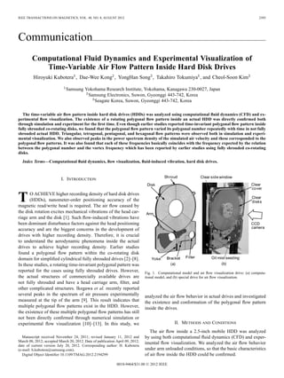 IEEE TRANSACTIONS ON MAGNETICS, VOL. 48, NO. 8, AUGUST 2012 2395
Communication
Computational Fluid Dynamics and Experimental Visualization of
Time-Variable Air Flow Pattern Inside Hard Disk Drives
Hiroyuki Kubotera , Dae-Wee Kong , YongHan Song , Takahiro Tokumiya , and Cheol-Soon Kim
Samsung Yokohama Research Institute, Yokohama, Kanagawa 230-0027, Japan
Samsung Electronics, Suwon, Gyeonggi 443-742, Korea
Seagate Korea, Suwon, Gyeonggi 443-742, Korea
The time-variable air ﬂow pattern inside hard disk drives (HDDs) was analyzed using computational ﬂuid dynamics (CFD) and ex-
perimental ﬂow visualization. The existence of a rotating polygonal ﬂow pattern inside an actual HDD was directly conﬁrmed both
through simulation and experiment for the ﬁrst time. Even though earlier studies reported time-invariant polygonal ﬂow pattern inside
fully shrouded co-rotating disks, we found that the polygonal ﬂow pattern varied its polygonal number repeatedly with time in not fully
shrouded actual HDD. Triangular, tetragonal, pentagonal, and hexagonal ﬂow patterns were observed both in simulation and experi-
mental visualization. We also observed peaks in the power spectrum density of the simulated air velocity and these corresponded to the
polygonal ﬂow patterns. It was also found that each of these frequencies basically coincides with the frequency expected by the relation
between the polygonal number and the vortex frequency which has been reported by earlier studies using fully shrouded co-rotating
disks.
Index Terms—Computational ﬂuid dynamics, ﬂow visualization, ﬂuid-induced vibration, hard disk drives.
I. INTRODUCTION
TO ACHIEVE higher recording density of hard disk drives
(HDDs), nanometer-order positioning accuracy of the
magnetic read/write head is required. The air ﬂow caused by
the disk rotation excites mechanical vibrations of the head car-
riage arm and the disk [1]. Such ﬂow-induced vibrations have
been dominant disturbance factors against the head positioning
accuracy and are the biggest concerns in the development of
drives with higher recording density. Therefore, it is crucial
to understand the aerodynamic phenomena inside the actual
drives to achieve higher recording density. Earlier studies
found a polygonal ﬂow pattern within the co-rotating disk
domain for simpliﬁed cylindrical fully shrouded drives [2]–[8].
In these studies, a rotating time-invariant polygonal pattern was
reported for the cases using fully shrouded drives. However,
the actual structures of commercially available drives are
not fully shrouded and have a head carriage arm, ﬁlter, and
other complicated structures. Ikegawa et al. recently reported
several peaks in the spectrum of air pressure experimentally
measured at the tip of the arm [9]. This result indicates that
multiple polygonal ﬂow patterns exist in the HDD. However,
the existence of these multiple polygonal ﬂow patterns has still
not been directly conﬁrmed through numerical simulation or
experimental ﬂow visualization [10]–[13]. In this study, we
Manuscript received November 24, 2011; revised January 11, 2012 and
March 08, 2012; accepted March 20, 2012. Date of publication April 09, 2012;
date of current version July 20, 2012. Corresponding author: H. Kubotera
(e-mail: h.kubotera@samsung.com).
Digital Object Identiﬁer 10.1109/TMAG.2012.2194299
Fig. 1. Computational model and air ﬂow visualization drive: (a) computa-
tional model, and (b) special drive for air ﬂow visualization.
analyzed the air ﬂow behavior in actual drives and investigated
the existence and conformation of the polygonal ﬂow pattern
inside the drives.
II. METHODS AND CONDITIONS
The air ﬂow inside a 2.5-inch mobile HDD was analyzed
by using both computational ﬂuid dynamics (CFD) and exper-
imental ﬂow visualization. We analyzed the air ﬂow behavior
under arm unloaded conditions, so that the basic characteristics
of air ﬂow inside the HDD could be conﬁrmed.
0018-9464/$31.00 © 2012 IEEE
 