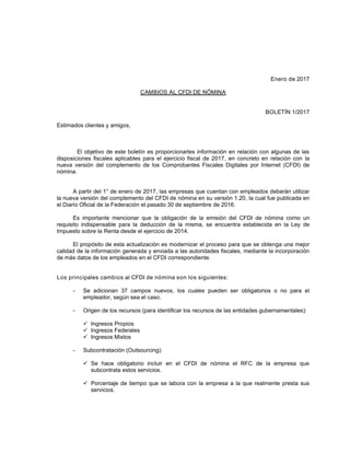 Enero de 2017
CAMBIOS AL CFDI DE NÓMINA
BOLETÍN 1/2017
Estimados clientes y amigos,
El objetivo de este boletín es proporcionarles información en relación con algunas de las
disposiciones fiscales aplicables para el ejercicio fiscal de 2017, en concreto en relación con la
nueva versión del complemento de los Comprobantes Fiscales Digitales por Internet (CFDI) de
nómina.
A partir del 1° de enero de 2017, las empresas que cuentan con empleados deberán utilizar
la nueva versión del complemento del CFDI de nómina en su versión 1.20, la cual fue publicada en
el Diario Oficial de la Federación el pasado 30 de septiembre de 2016.
Es importante mencionar que la obligación de la emisión del CFDI de nómina como un
requisito indispensable para la deducción de la misma, se encuentra establecida en la Ley de
Impuesto sobre la Renta desde el ejercicio de 2014.
El propósito de esta actualización es modernizar el proceso para que se obtenga una mejor
calidad de la información generada y enviada a las autoridades fiscales, mediante la incorporación
de más datos de los empleados en el CFDI correspondiente.
Los principales cambios al CFDI de nómina son los siguientes:
- Se adicionan 37 campos nuevos, los cuales pueden ser obligatorios o no para el
empleador, según sea el caso.
- Origen de los recursos (para identificar los recursos de las entidades gubernamentales):
 Ingresos Propios
 Ingresos Federales
 Ingresos Mixtos
- Subcontratación (Outsourcing):
 Se hace obligatorio incluir en el CFDI de nómina el RFC de la empresa que
subcontrata estos servicios.
 Porcentaje de tiempo que se labora con la empresa a la que realmente presta sus
servicios.
www.betean.com
 