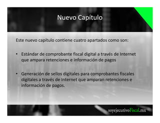 Nuevo Capítulo
Este nuevo capítulo contiene cuatro apartados como son:
• Estándar de comprobante fiscal digital a través de Internet
que ampara retenciones e información de pagos
• Generación de sellos digitales para comprobantes fiscales
digitales a través de Internet que amparan retenciones e
información de pagos.