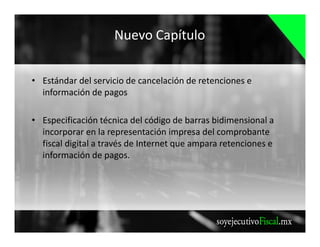 Nuevo Capítulo
• Estándar del servicio de cancelación de retenciones e
información de pagos
• Especificación técnica del código de barras bidimensional a
incorporar en la representación impresa del comprobante
fiscal digital a través de Internet que ampara retenciones e
información de pagos.