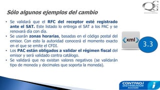 Sólo algunos ejemplos del cambio
• Se validará que el RFC del receptor esté registrado
ante el SAT. Este listado lo entrega el SAT a los PAC y se
renovará día con día.
• Se usarán zonas horarias, basadas en el código postal del
emisor. Con esto la autoridad conocerá el momento exacto
en el que se emite el CFDI.
• Los PAC están obligados a validar el régimen fiscal del
emisor y será validado contra catálogo.
• Se validará que no existan valores negativos (se validarán
tipo de moneda y decimales que soporta la moneda).
3.3
 