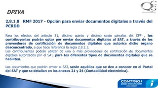 DPIVA
2.8.1.8 RMF 2017 - Opción para enviar documentos digitales a través del
PCRDD
Para los efectos del artículo 31, décimo quinto y décimo sexto párrafos del CFF , los
contribuyentes podrán optar por enviar documentos digitales al SAT, a través de los
proveedores de certificación de documentos digitales que autorice dicho órgano
desconcentrado, a que hace referencia la regla 2.8.2.1.
Los contribuyentes podrán utilizar de uno o más proveedores de certificación de documentos
digitales autorizados por el SAT, para los diferentes tipos de documentos digitales que se
habiliten.
Los documentos que podrán enviar al SAT, serán aquéllos que se den a conocer en el Portal
del SAT y que se detallan en los anexos 21 y 24 (Contabilidad electrónica).
 
