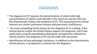 DIAGNOSIS
• The diagnosis of CF requires the demonstration of abnormally high
concentrations of sodium and chloride in the sweat of a person who has
the characteristic history and symptoms of CF. The most prominent clinical
features are chronic pulmonary disease and pancreatic insufficiency.
• The most compelling family history for the diagnosis CF in a sibling. If the
clinical picture and/or the family history support the diagnosis, and if two
sweat tests using the quantitative pilocarpine iontophoresis method are
clearly positive, the diagnosis of CF can be made with assurance.
• Identification of two pathologic mutations, in addition to the characteristic
clinical picture, is accepted as a criterion for the diagnosis
 
