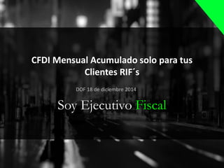 CFDI Mensual Acumulado solo para tus
Clientes RIF´s
Soy Ejecutivo Fiscal
DOF 18 de diciembre 2014
 
