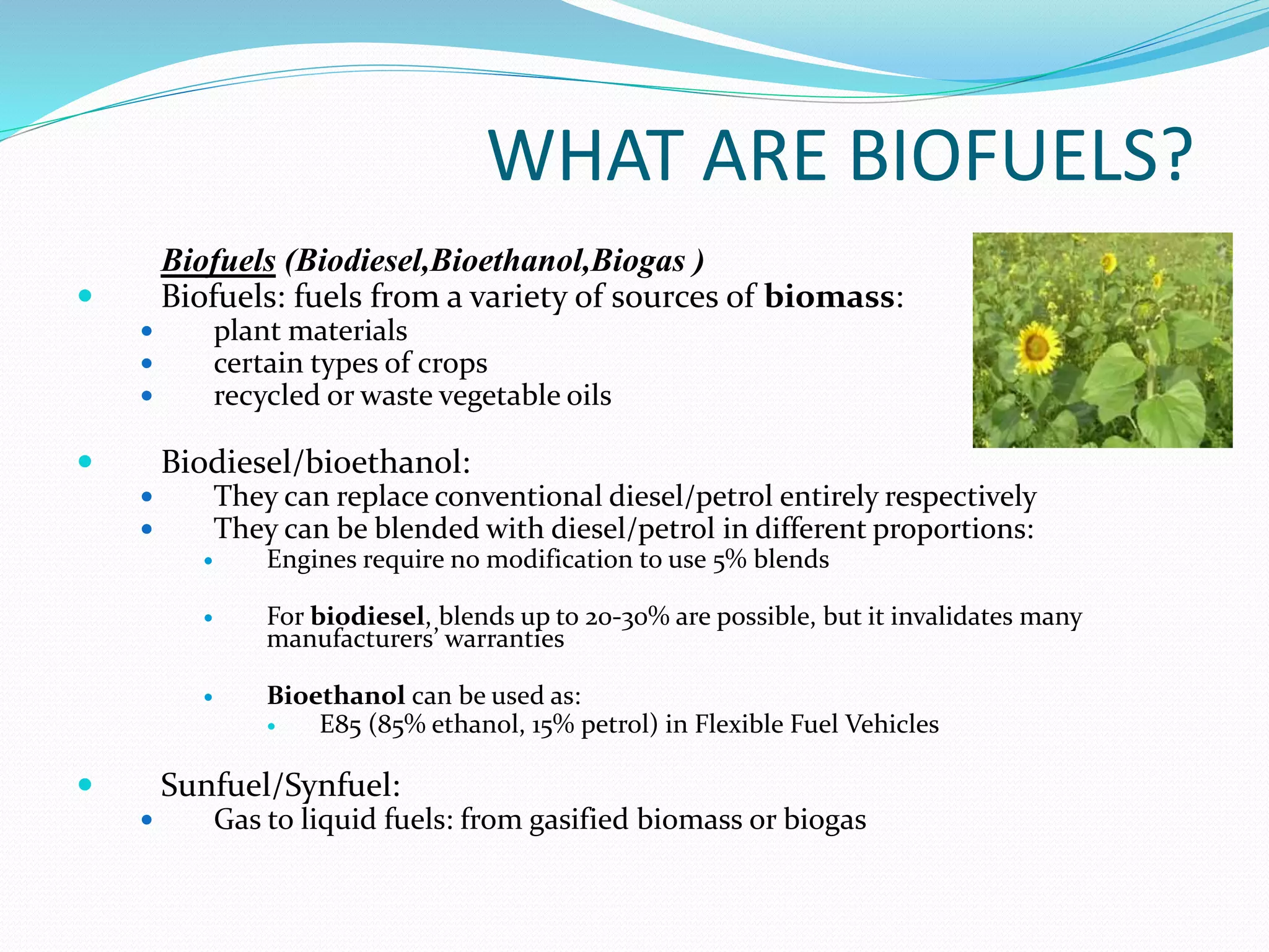 WHAT ARE BIOFUELS?
Biofuels (Biodiesel,Bioethanol,Biogas )
 Biofuels: fuels from a variety of sources of biomass:
 plant materials
 certain types of crops
 recycled or waste vegetable oils
 Biodiesel/bioethanol:
 They can replace conventional diesel/petrol entirely respectively
 They can be blended with diesel/petrol in different proportions:
 Engines require no modification to use 5% blends
 For biodiesel, blends up to 20-30% are possible, but it invalidates many
manufacturers’ warranties
 Bioethanol can be used as:
 E85 (85% ethanol, 15% petrol) in Flexible Fuel Vehicles
 Sunfuel/Synfuel:
 Gas to liquid fuels: from gasified biomass or biogas
 