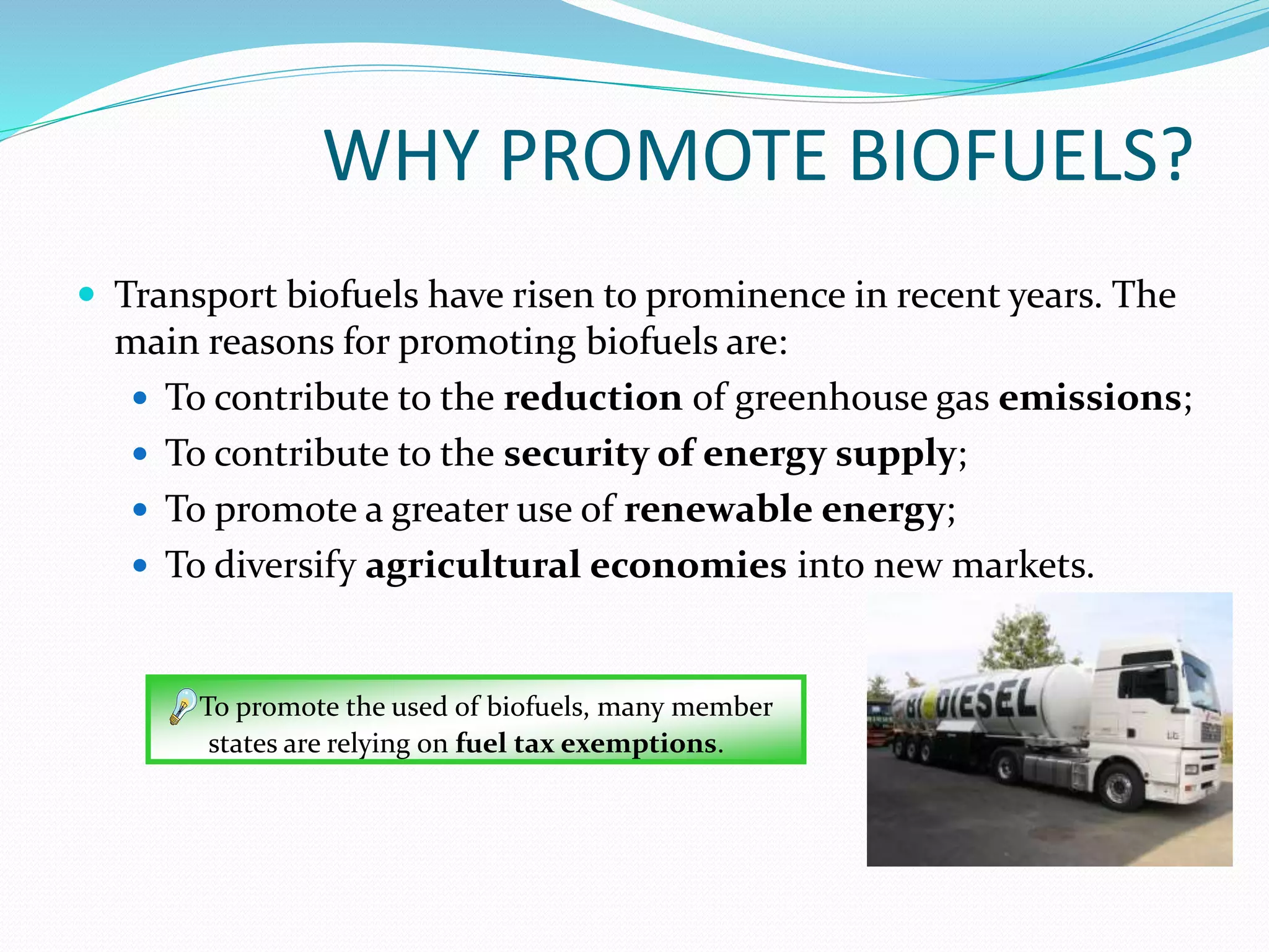  Transport biofuels have risen to prominence in recent years. The
main reasons for promoting biofuels are:
 To contribute to the reduction of greenhouse gas emissions;
 To contribute to the security of energy supply;
 To promote a greater use of renewable energy;
 To diversify agricultural economies into new markets.
WHY PROMOTE BIOFUELS?
To promote the used of biofuels, many member
states are relying on fuel tax exemptions.
 