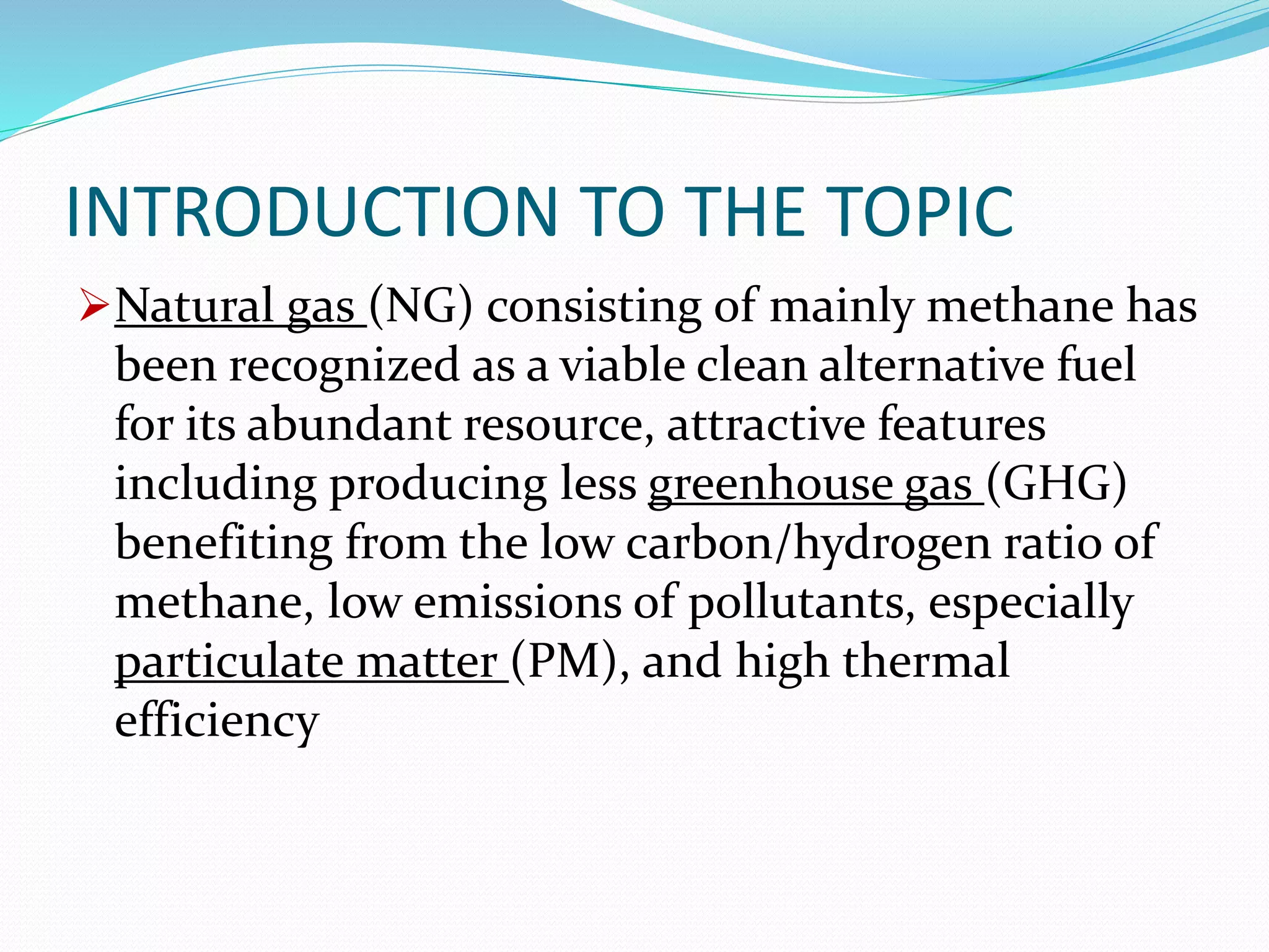 INTRODUCTION TO THE TOPIC
Natural gas (NG) consisting of mainly methane has
been recognized as a viable clean alternative fuel
for its abundant resource, attractive features
including producing less greenhouse gas (GHG)
benefiting from the low carbon/hydrogen ratio of
methane, low emissions of pollutants, especially
particulate matter (PM), and high thermal
efficiency
 
