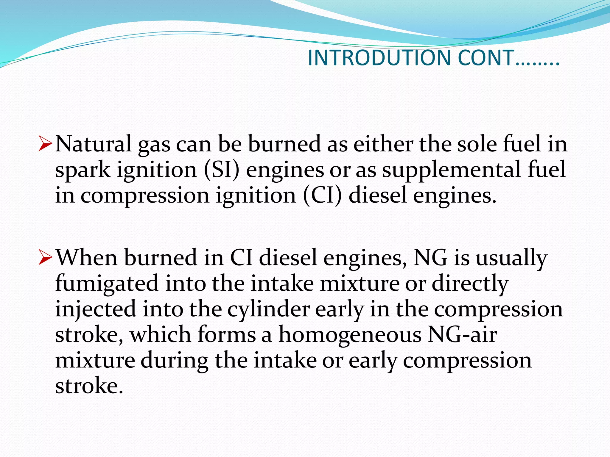 INTRODUTION CONT……..
Natural gas can be burned as either the sole fuel in
spark ignition (SI) engines or as supplemental fuel
in compression ignition (CI) diesel engines.
When burned in CI diesel engines, NG is usually
fumigated into the intake mixture or directly
injected into the cylinder early in the compression
stroke, which forms a homogeneous NG-air
mixture during the intake or early compression
stroke.
 