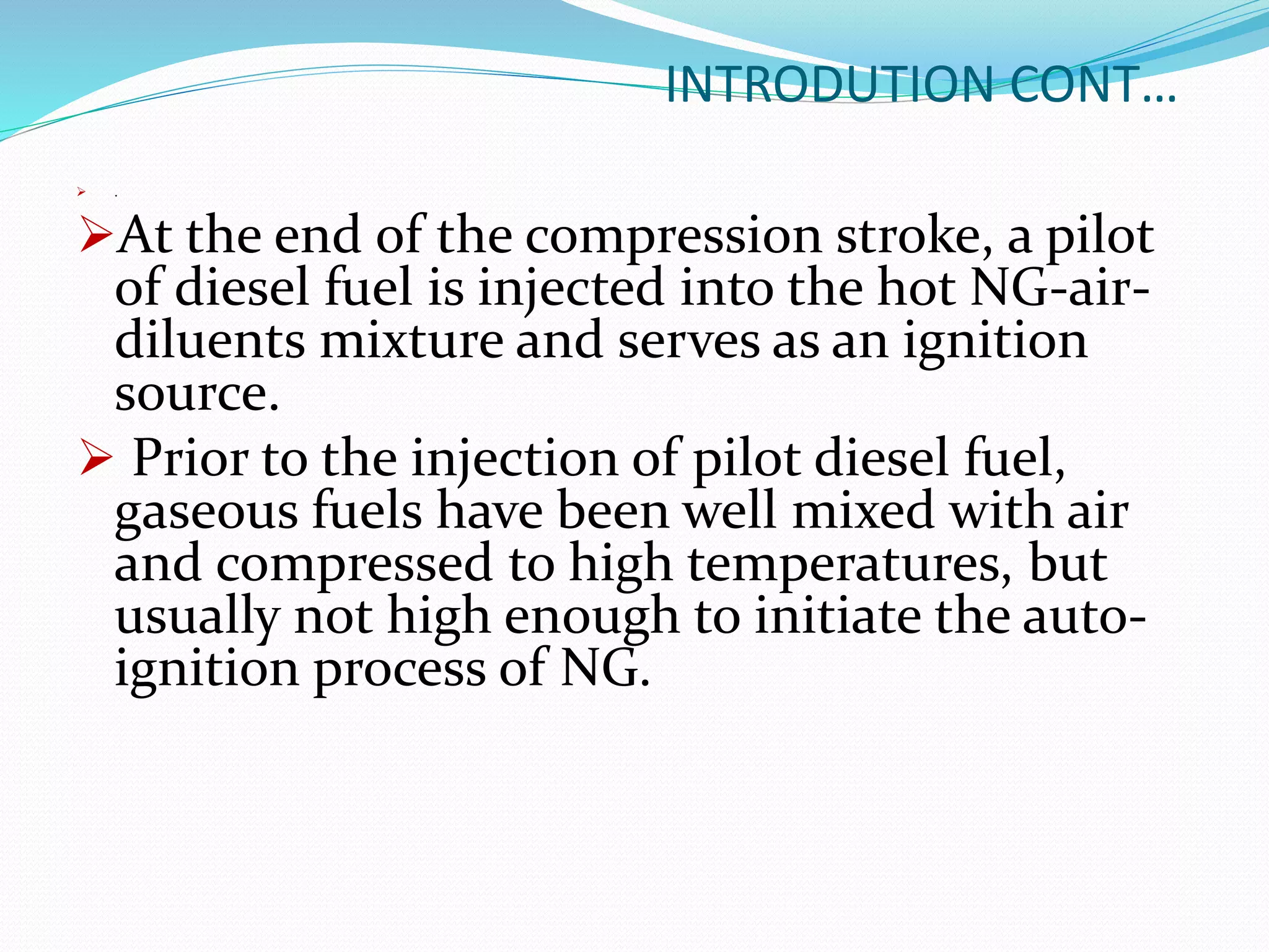INTRODUTION CONT…
 .
At the end of the compression stroke, a pilot
of diesel fuel is injected into the hot NG-air-
diluents mixture and serves as an ignition
source.
 Prior to the injection of pilot diesel fuel,
gaseous fuels have been well mixed with air
and compressed to high temperatures, but
usually not high enough to initiate the auto-
ignition process of NG.
 