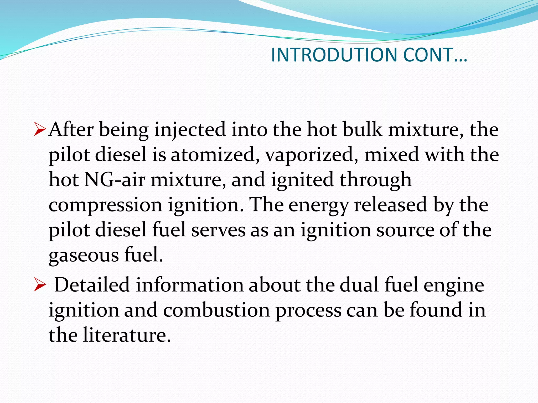 INTRODUTION CONT…
After being injected into the hot bulk mixture, the
pilot diesel is atomized, vaporized, mixed with the
hot NG-air mixture, and ignited through
compression ignition. The energy released by the
pilot diesel fuel serves as an ignition source of the
gaseous fuel.
 Detailed information about the dual fuel engine
ignition and combustion process can be found in
the literature.
 