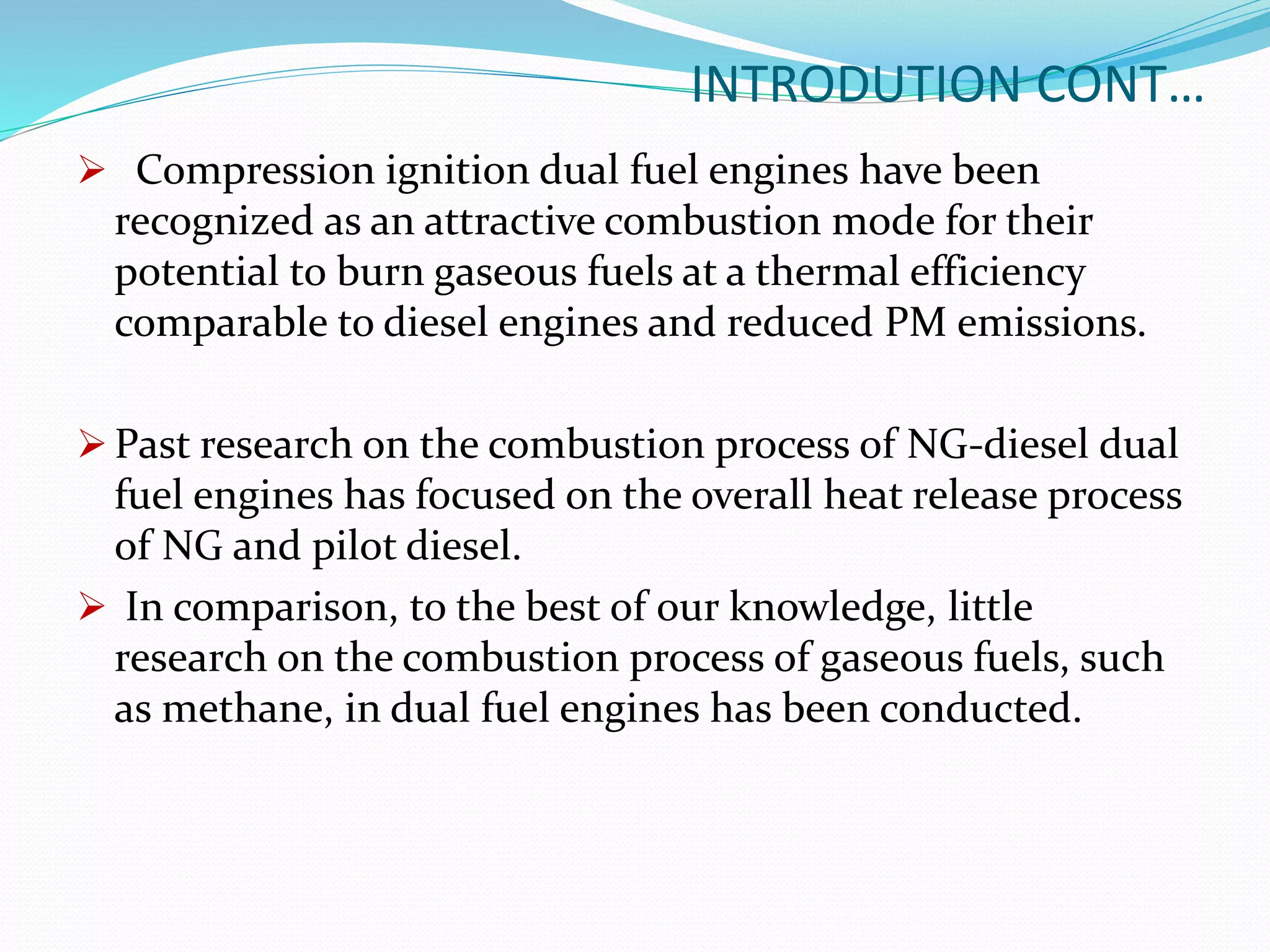 INTRODUTION CONT…
 Compression ignition dual fuel engines have been
recognized as an attractive combustion mode for their
potential to burn gaseous fuels at a thermal efficiency
comparable to diesel engines and reduced PM emissions.
 Past research on the combustion process of NG-diesel dual
fuel engines has focused on the overall heat release process
of NG and pilot diesel.
 In comparison, to the best of our knowledge, little
research on the combustion process of gaseous fuels, such
as methane, in dual fuel engines has been conducted.
 