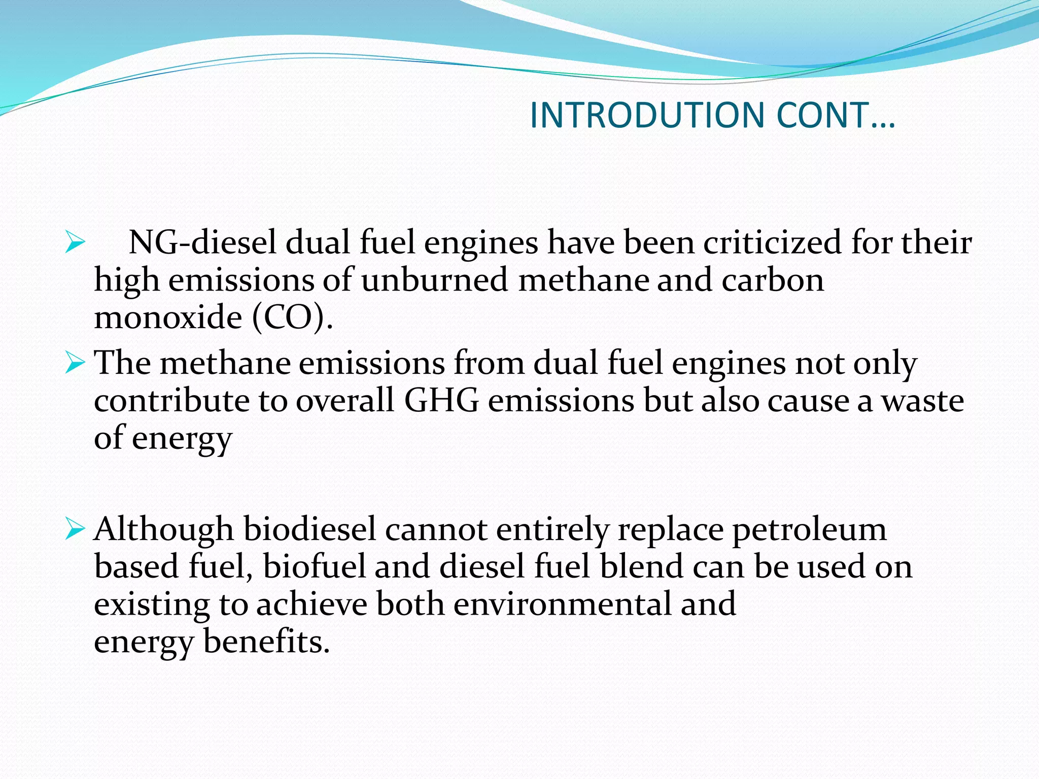 INTRODUTION CONT…
 NG-diesel dual fuel engines have been criticized for their
high emissions of unburned methane and carbon
monoxide (CO).
 The methane emissions from dual fuel engines not only
contribute to overall GHG emissions but also cause a waste
of energy
 Although biodiesel cannot entirely replace petroleum
based fuel, biofuel and diesel fuel blend can be used on
existing to achieve both environmental and
energy benefits.
 