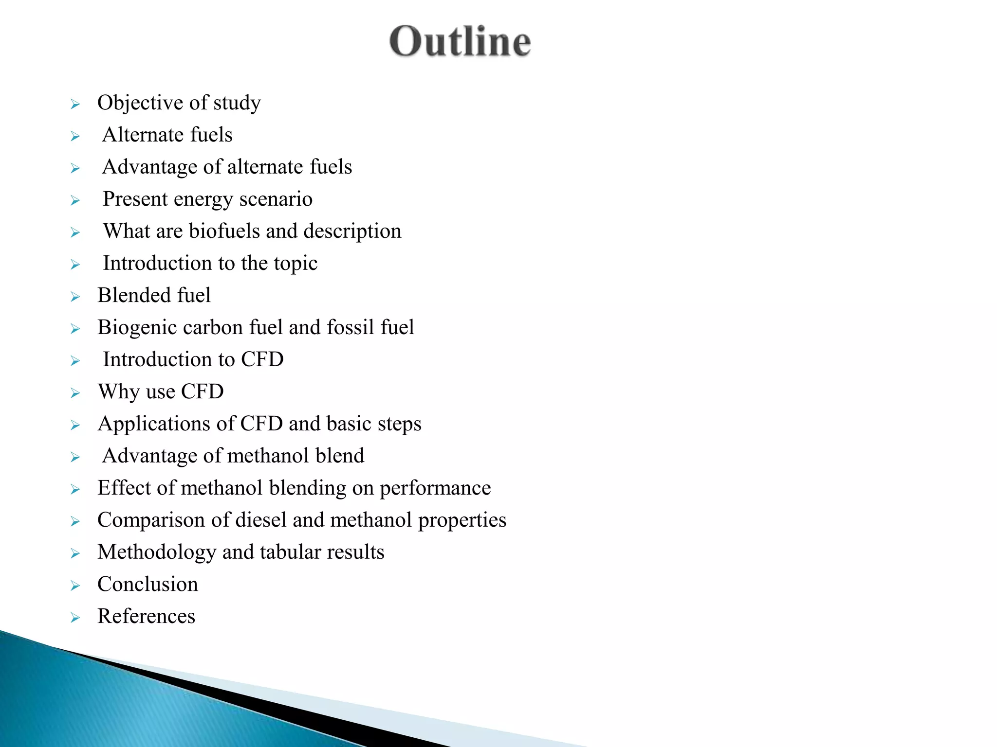  Objective of study
 Alternate fuels
 Advantage of alternate fuels
 Present energy scenario
 What are biofuels and description
 Introduction to the topic
 Blended fuel
 Biogenic carbon fuel and fossil fuel
 Introduction to CFD
 Why use CFD
 Applications of CFD and basic steps
 Advantage of methanol blend
 Effect of methanol blending on performance
 Comparison of diesel and methanol properties
 Methodology and tabular results
 Conclusion
 References
 