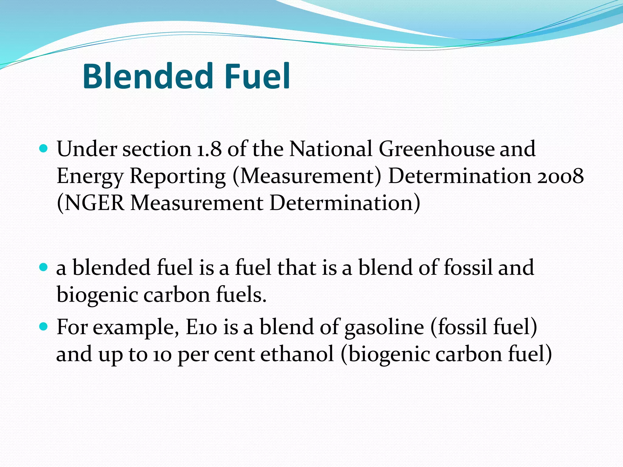 Blended Fuel
 Under section 1.8 of the National Greenhouse and
Energy Reporting (Measurement) Determination 2008
(NGER Measurement Determination)
 a blended fuel is a fuel that is a blend of fossil and
biogenic carbon fuels.
 For example, E10 is a blend of gasoline (fossil fuel)
and up to 10 per cent ethanol (biogenic carbon fuel)
 