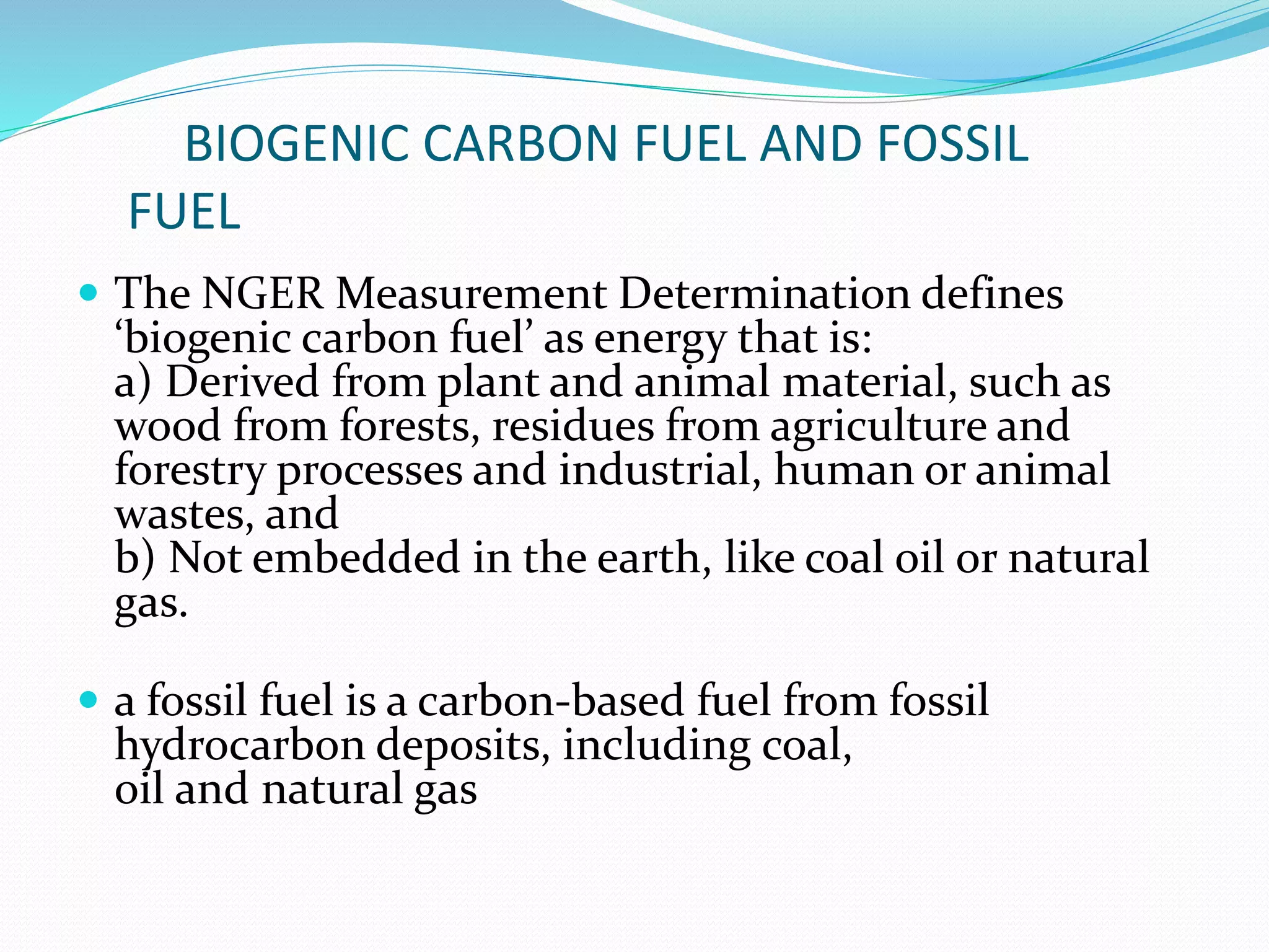 BIOGENIC CARBON FUEL AND FOSSIL
FUEL
 The NGER Measurement Determination defines
‘biogenic carbon fuel’ as energy that is:
a) Derived from plant and animal material, such as
wood from forests, residues from agriculture and
forestry processes and industrial, human or animal
wastes, and
b) Not embedded in the earth, like coal oil or natural
gas.
 a fossil fuel is a carbon-based fuel from fossil
hydrocarbon deposits, including coal,
oil and natural gas
 