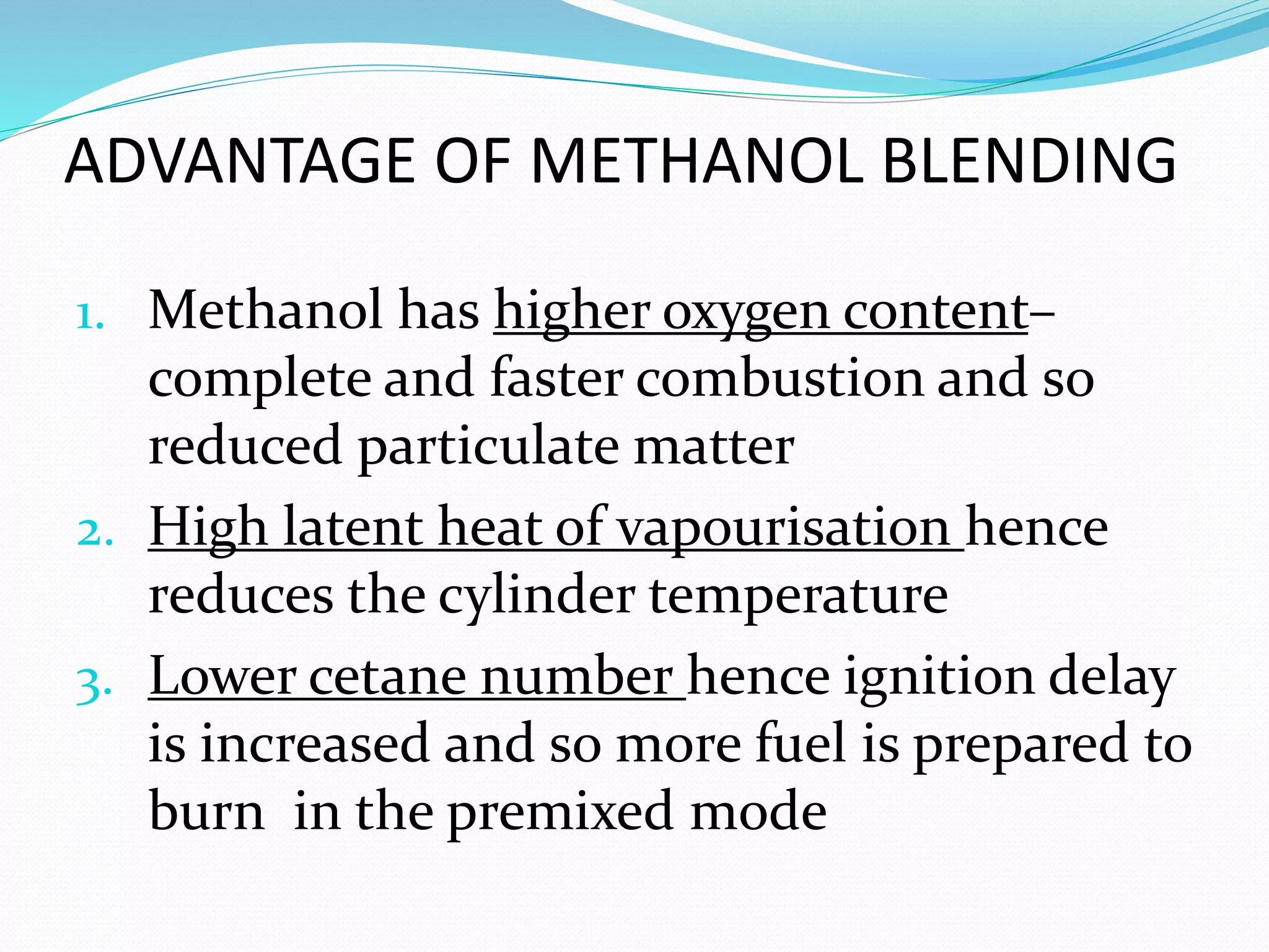ADVANTAGE OF METHANOL BLENDING
1. Methanol has higher oxygen content–
complete and faster combustion and so
reduced particulate matter
2. High latent heat of vapourisation hence
reduces the cylinder temperature
3. Lower cetane number hence ignition delay
is increased and so more fuel is prepared to
burn in the premixed mode
 