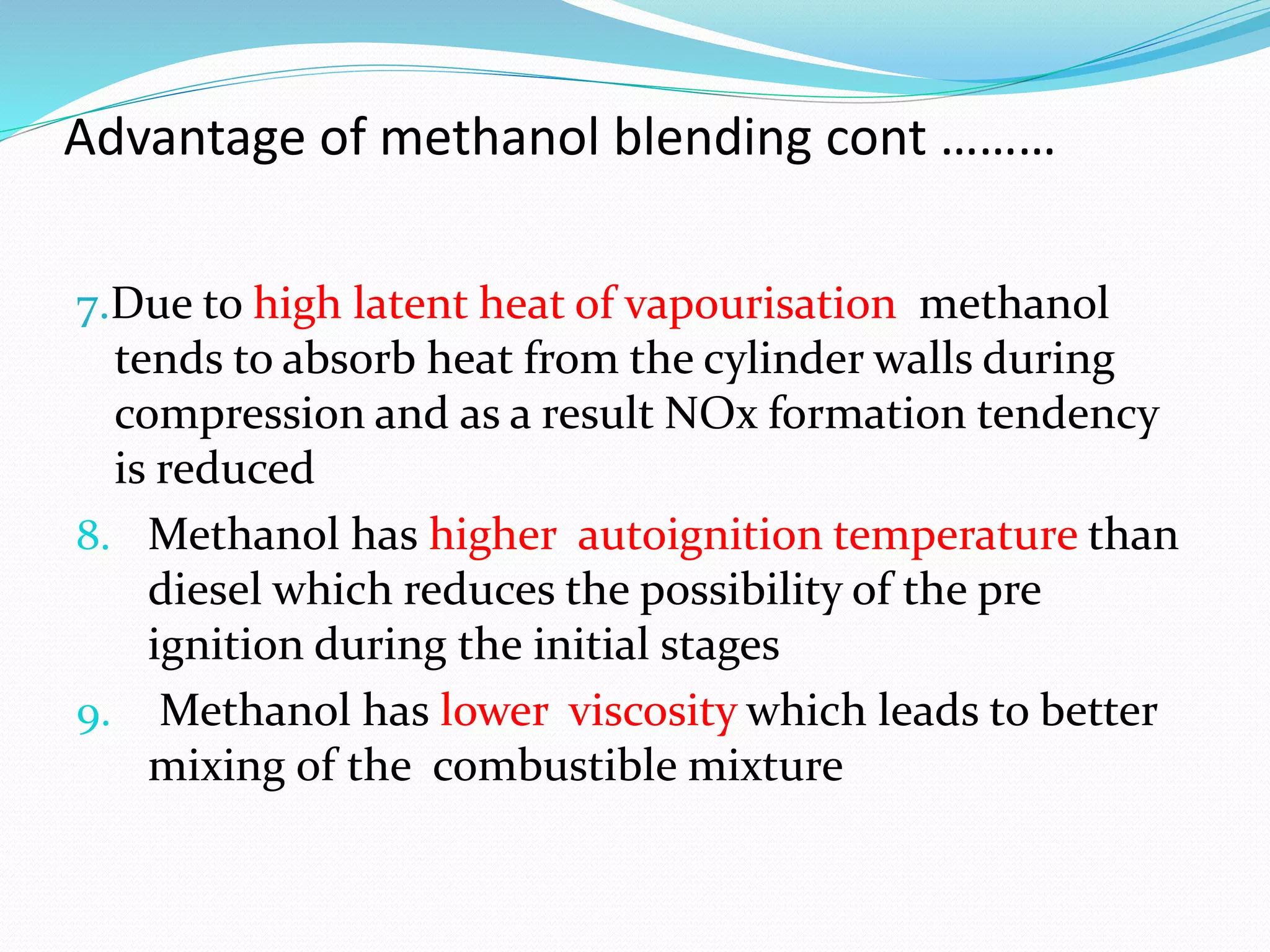 Advantage of methanol blending cont ………
7.Due to high latent heat of vapourisation methanol
tends to absorb heat from the cylinder walls during
compression and as a result NOx formation tendency
is reduced
8. Methanol has higher autoignition temperature than
diesel which reduces the possibility of the pre
ignition during the initial stages
9. Methanol has lower viscosity which leads to better
mixing of the combustible mixture
 