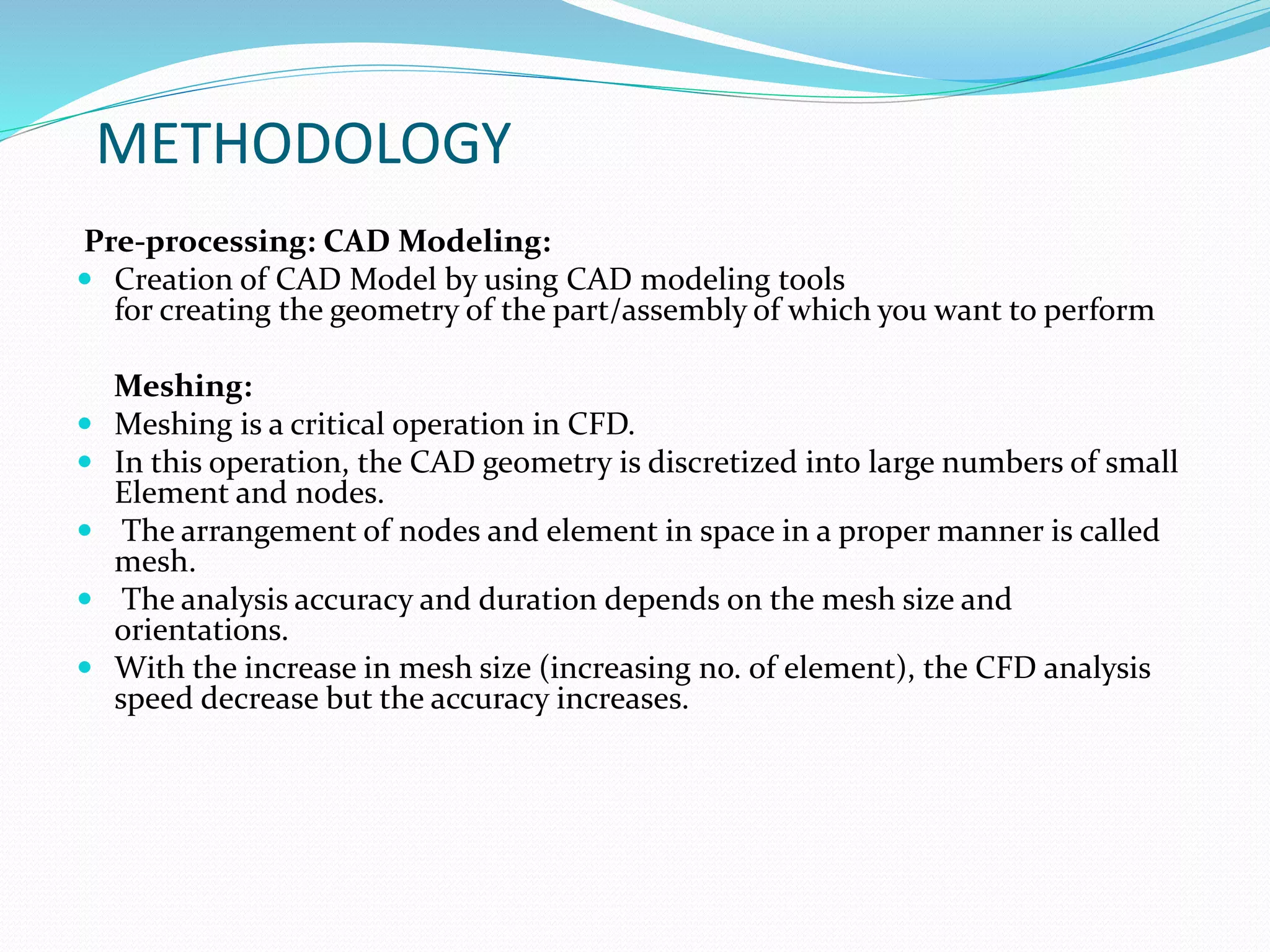 METHODOLOGY
Pre-processing: CAD Modeling:
 Creation of CAD Model by using CAD modeling tools
for creating the geometry of the part/assembly of which you want to perform
Meshing:
 Meshing is a critical operation in CFD.
 In this operation, the CAD geometry is discretized into large numbers of small
Element and nodes.
 The arrangement of nodes and element in space in a proper manner is called
mesh.
 The analysis accuracy and duration depends on the mesh size and
orientations.
 With the increase in mesh size (increasing no. of element), the CFD analysis
speed decrease but the accuracy increases.
 