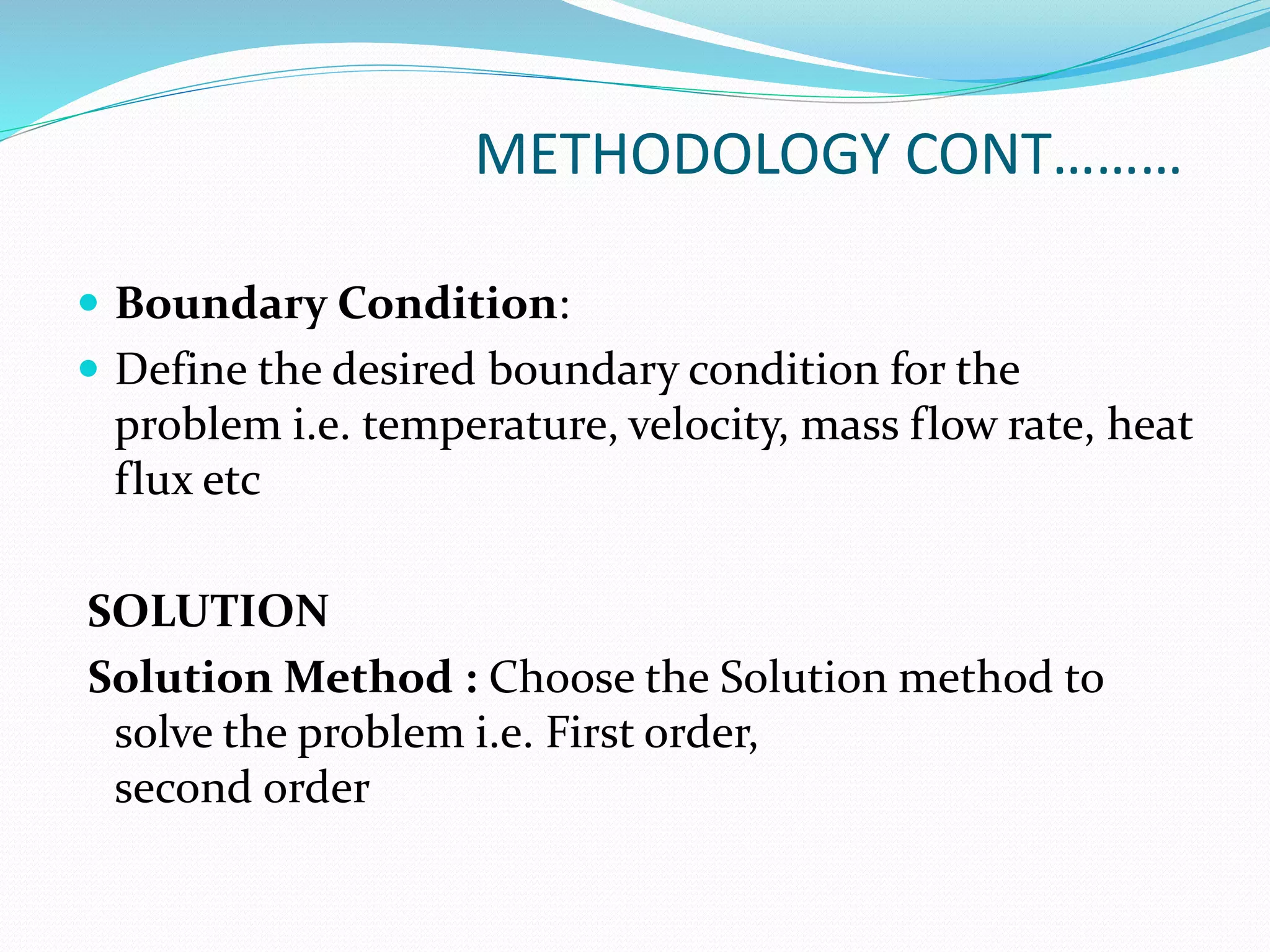 METHODOLOGY CONT………
 Boundary Condition:
 Define the desired boundary condition for the
problem i.e. temperature, velocity, mass flow rate, heat
flux etc
SOLUTION
Solution Method : Choose the Solution method to
solve the problem i.e. First order,
second order
 