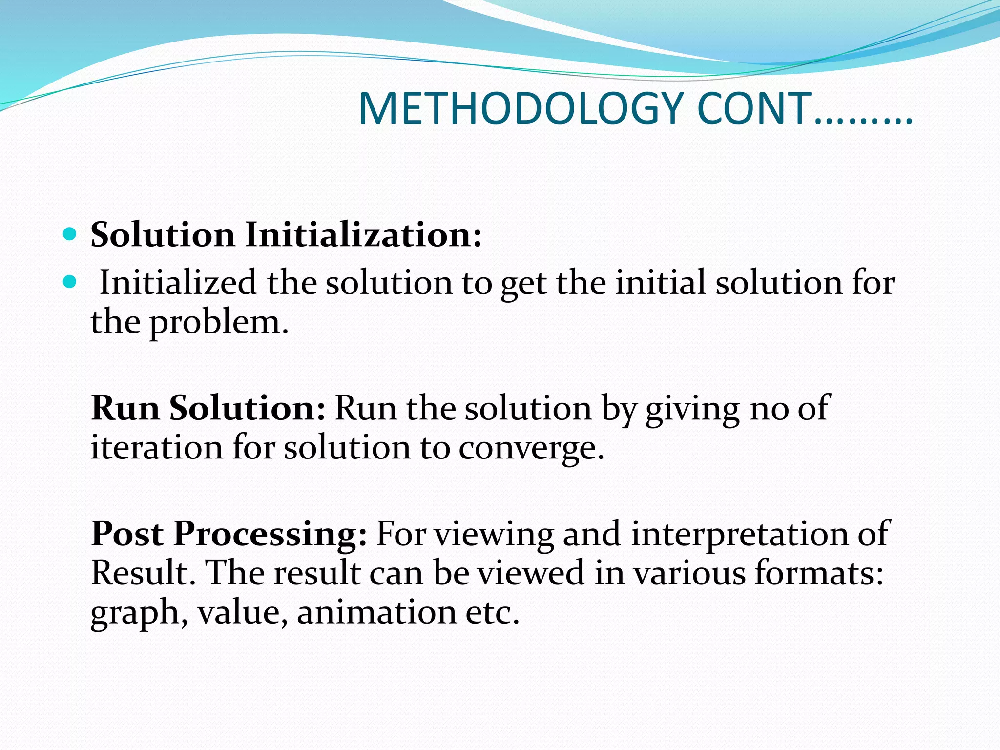 METHODOLOGY CONT………
 Solution Initialization:
 Initialized the solution to get the initial solution for
the problem.
Run Solution: Run the solution by giving no of
iteration for solution to converge.
Post Processing: For viewing and interpretation of
Result. The result can be viewed in various formats:
graph, value, animation etc.
 