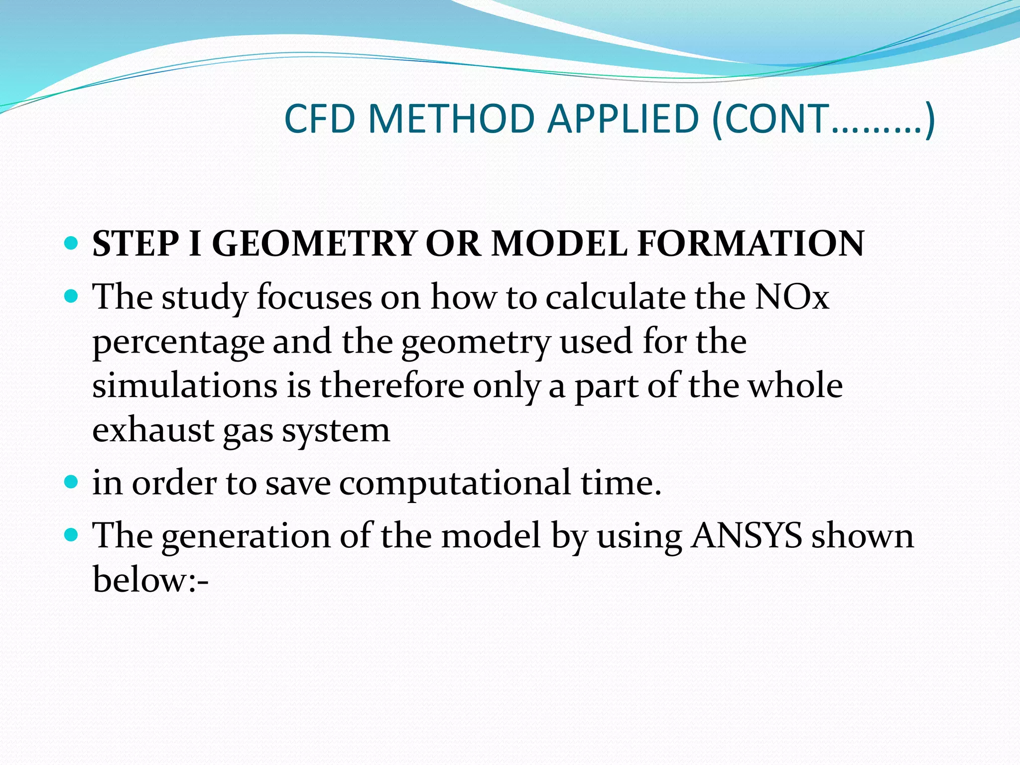 CFD METHOD APPLIED (CONT………)
 STEP I GEOMETRY OR MODEL FORMATION
 The study focuses on how to calculate the NOx
percentage and the geometry used for the
simulations is therefore only a part of the whole
exhaust gas system
 in order to save computational time.
 The generation of the model by using ANSYS shown
below:-
 