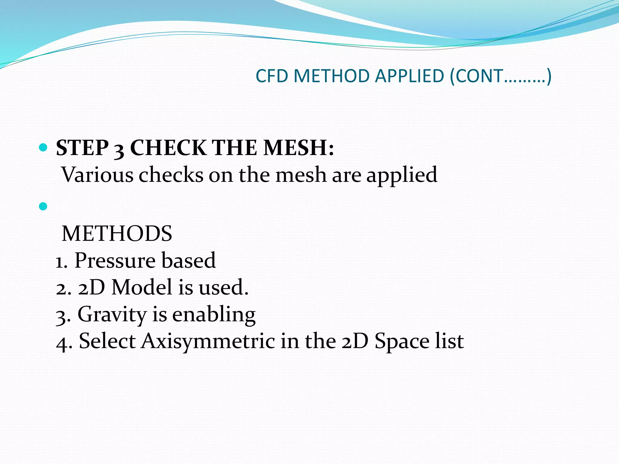 CFD METHOD APPLIED (CONT………)
 STEP 3 CHECK THE MESH:
Various checks on the mesh are applied

METHODS
1. Pressure based
2. 2D Model is used.
3. Gravity is enabling
4. Select Axisymmetric in the 2D Space list
 