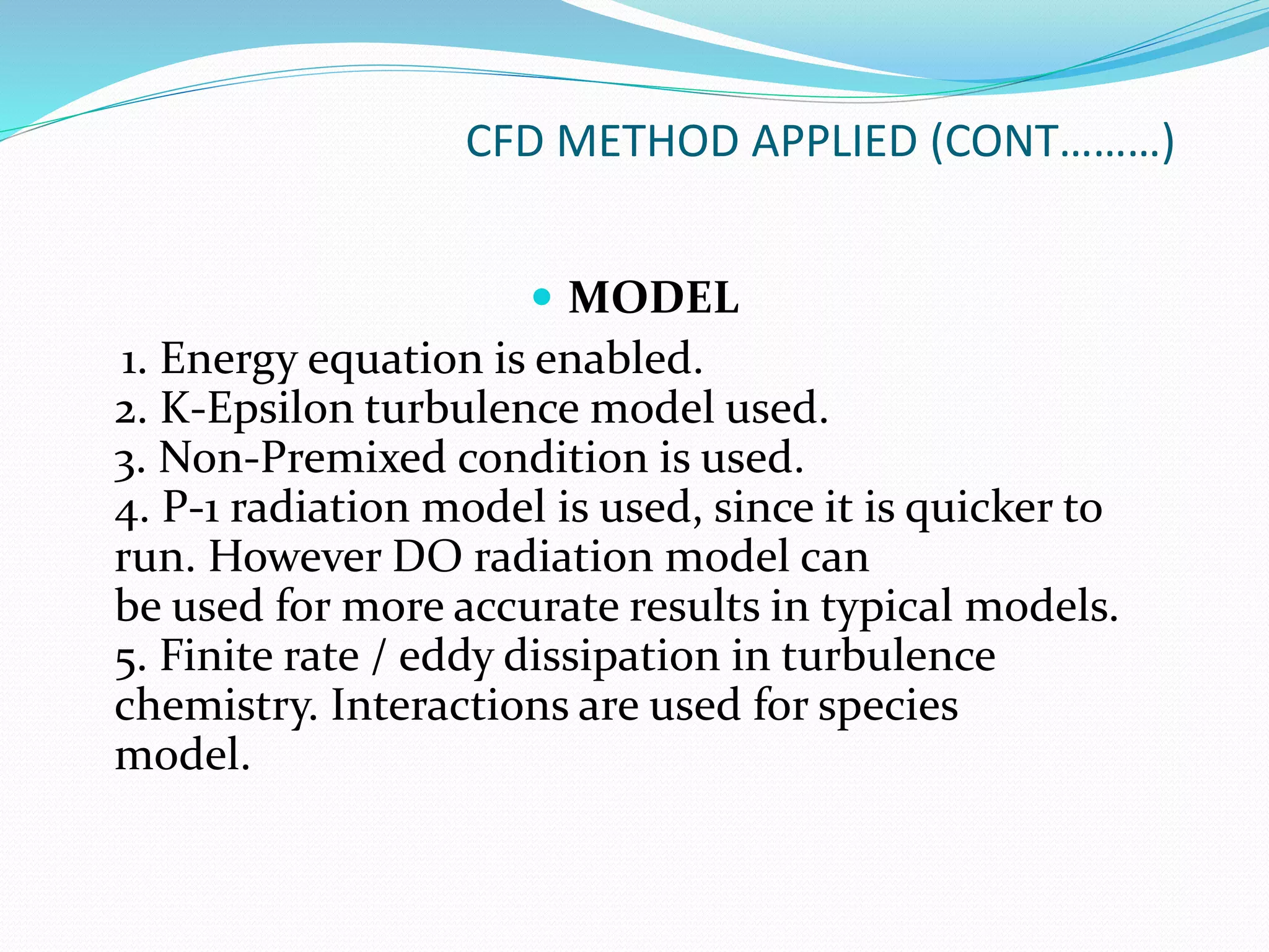 CFD METHOD APPLIED (CONT………)
 MODEL
1. Energy equation is enabled.
2. K-Epsilon turbulence model used.
3. Non-Premixed condition is used.
4. P-1 radiation model is used, since it is quicker to
run. However DO radiation model can
be used for more accurate results in typical models.
5. Finite rate / eddy dissipation in turbulence
chemistry. Interactions are used for species
model.
 