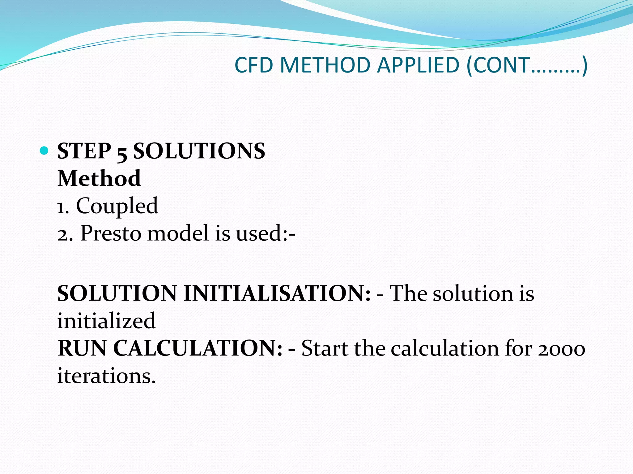 CFD METHOD APPLIED (CONT………)
 STEP 5 SOLUTIONS
Method
1. Coupled
2. Presto model is used:-
SOLUTION INITIALISATION: - The solution is
initialized
RUN CALCULATION: - Start the calculation for 2000
iterations.
 