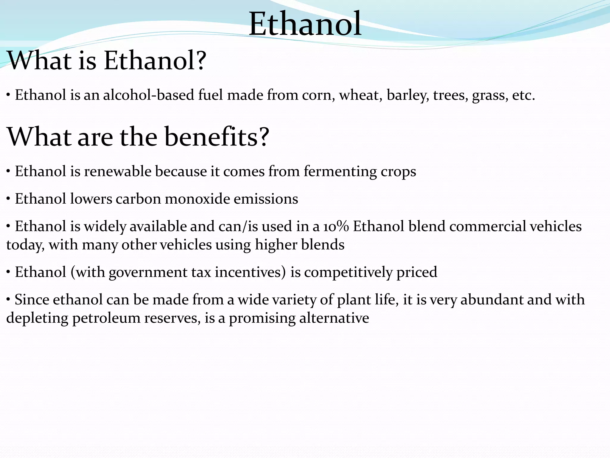 Ethanol
What is Ethanol?
• Ethanol is an alcohol-based fuel made from corn, wheat, barley, trees, grass, etc.
What are the benefits?
• Ethanol is renewable because it comes from fermenting crops
• Ethanol lowers carbon monoxide emissions
• Ethanol is widely available and can/is used in a 10% Ethanol blend commercial vehicles
today, with many other vehicles using higher blends
• Ethanol (with government tax incentives) is competitively priced
• Since ethanol can be made from a wide variety of plant life, it is very abundant and with
depleting petroleum reserves, is a promising alternative
 