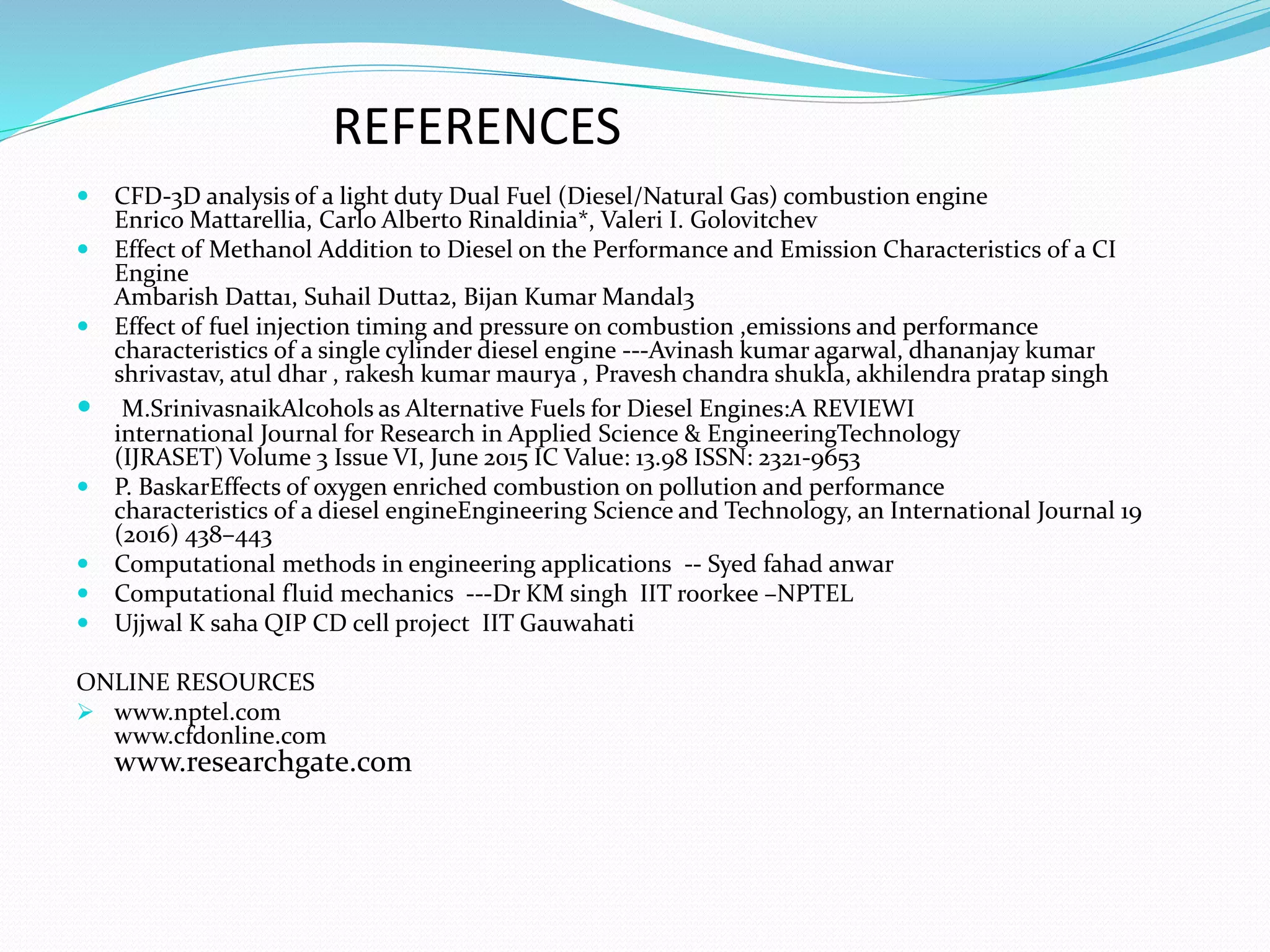 REFERENCES
 CFD-3D analysis of a light duty Dual Fuel (Diesel/Natural Gas) combustion engine
Enrico Mattarellia, Carlo Alberto Rinaldinia*, Valeri I. Golovitchev
 Effect of Methanol Addition to Diesel on the Performance and Emission Characteristics of a CI
Engine
Ambarish Datta1, Suhail Dutta2, Bijan Kumar Mandal3
 Effect of fuel injection timing and pressure on combustion ,emissions and performance
characteristics of a single cylinder diesel engine ---Avinash kumar agarwal, dhananjay kumar
shrivastav, atul dhar , rakesh kumar maurya , Pravesh chandra shukla, akhilendra pratap singh
 M.SrinivasnaikAlcohols as Alternative Fuels for Diesel Engines:A REVIEWI
international Journal for Research in Applied Science & EngineeringTechnology
(IJRASET) Volume 3 Issue VI, June 2015 IC Value: 13.98 ISSN: 2321-9653
 P. BaskarEffects of oxygen enriched combustion on pollution and performance
characteristics of a diesel engineEngineering Science and Technology, an International Journal 19
(2016) 438–443
 Computational methods in engineering applications -- Syed fahad anwar
 Computational fluid mechanics ---Dr KM singh IIT roorkee –NPTEL
 Ujjwal K saha QIP CD cell project IIT Gauwahati
ONLINE RESOURCES
 www.nptel.com
www.cfdonline.com
www.researchgate.com
 