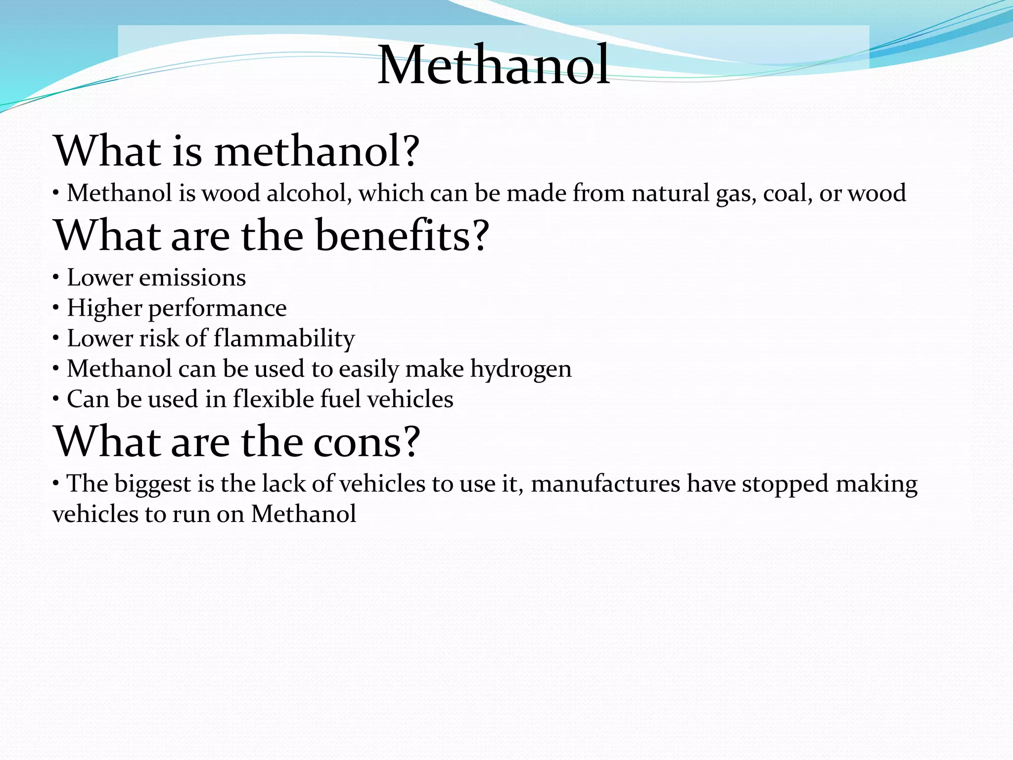 Methanol
What is methanol?
• Methanol is wood alcohol, which can be made from natural gas, coal, or wood
What are the benefits?
• Lower emissions
• Higher performance
• Lower risk of flammability
• Methanol can be used to easily make hydrogen
• Can be used in flexible fuel vehicles
What are the cons?
• The biggest is the lack of vehicles to use it, manufactures have stopped making
vehicles to run on Methanol
 