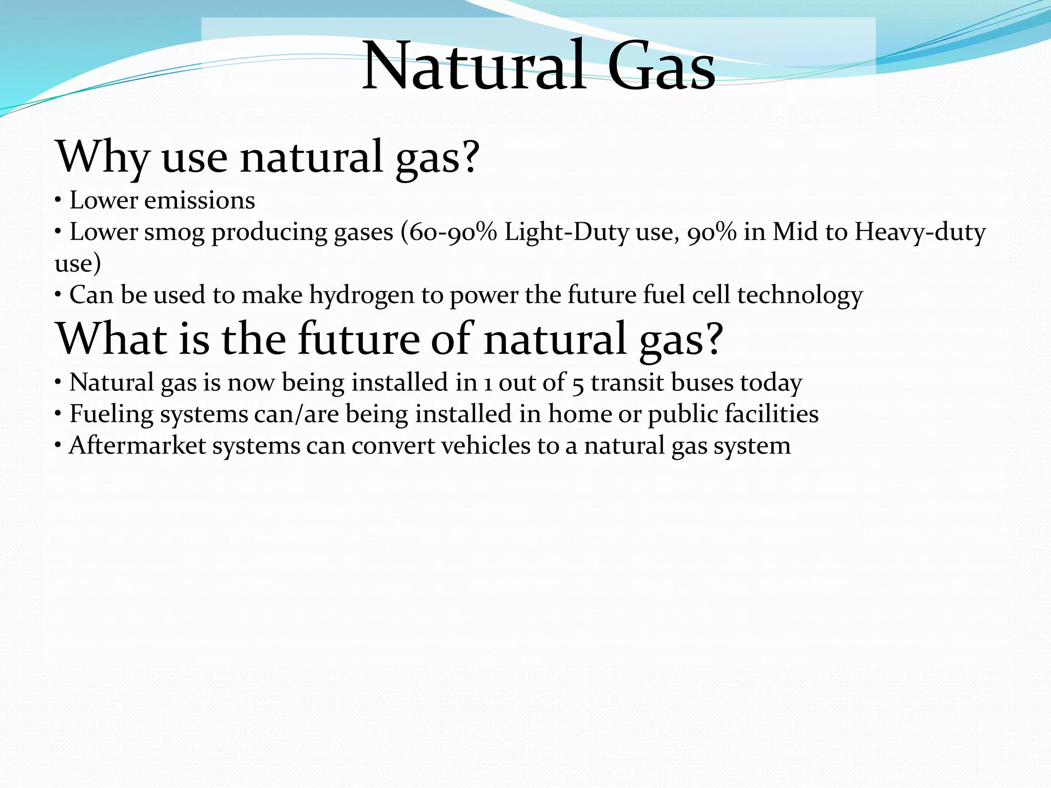 Natural Gas
Why use natural gas?
• Lower emissions
• Lower smog producing gases (60-90% Light-Duty use, 90% in Mid to Heavy-duty
use)
• Can be used to make hydrogen to power the future fuel cell technology
What is the future of natural gas?
• Natural gas is now being installed in 1 out of 5 transit buses today
• Fueling systems can/are being installed in home or public facilities
• Aftermarket systems can convert vehicles to a natural gas system
 